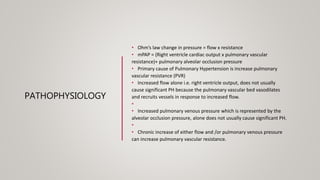 PATHOPHYSIOLOGY
• Ohm’s law change in pressure = flow x resistance
• mPAP = (Right ventricle cardiac output x pulmonary vascular
resistance)+ pulmonary alveolar occlusion pressure
• Primary cause of Pulmonary Hypertension is increase pulmonary
vascular resistance (PVR)
• Increased flow alone i.e. right ventricle output, does not usually
cause significant PH because the pulmonary vascular bed vasodilates
and recruits vessels in response to increased flow.
•
• Increased pulmonary venous pressure which is represented by the
alveolar occlusion pressure, alone does not usually cause significant PH.
•
• Chronic increase of either flow and /or pulmonary venous pressure
can increase pulmonary vascular resistance.
 