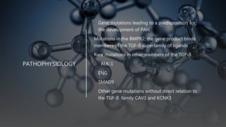 PATHOPHYSIOLOGY
• Gene mutations leading to a predisposition for
the development of PAH.
Mutations in the BMPR2; the gene product binds
members of the TGF-ß superfamily of ligands
Rare mutations in other members of the TGF-ß
• ALK-1
• ENG
• SMAD9
• Other gene mutations without direct relation to
the TGF-ß family CAV1 and KCNK3
 