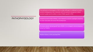 PATHOPHYSIOLOGY
The mechanism of anorexigens in PAH is unclear although it is believed to involve
serotonin biology given their interaction with the serotonin transporter to block
serotonin uptake and the ability to induce PASMC growth in PAH.
Dasatinib tyrosine kinase inhibitor, in the treatment of chronic myelogenic leukemia
has been associated with severe PAH development.
Decreases platelet derived growth factor (PDGF), it is a mitogenic and promigratory
stimuli for PASMCs.
Plexiform lesions in HIV associated PAH
 