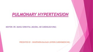 PULMONARY HYPERTENSION
MENTOR: DR. MANOJ SHRESTHA ,MD(IOM), MD CARDIOLOGY(PAK)
PRESENTED BY : BHUPENDRA BAJGAIN (INTERN CARDIOMEDICINE)
 