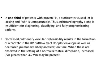 • In one-third of patients with proven PH, a sufficient tricuspid jet is
lacking and PASP is unmeasurable. Thus, echocardiography alone is
insufficient for diagnosing, classifying, and fully prognosticating
patients
• Decreased pulmonary vascular distensibility results in the formation
of a “notch” in the RV outflow tract Doppler envelope as well as
decreased pulmonary artery acceleration time. When these are
observed in the setting of a normal left atrial dimension, increased
PVR greater than 3.0 WU may be present.
 