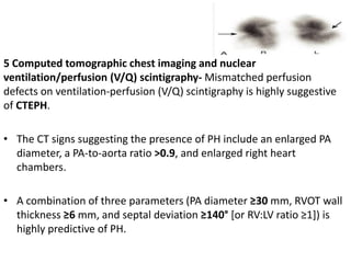 5 Computed tomographic chest imaging and nuclear
ventilation/perfusion (V/Q) scintigraphy- Mismatched perfusion
defects on ventilation-perfusion (V/Q) scintigraphy is highly suggestive
of CTEPH.
• The CT signs suggesting the presence of PH include an enlarged PA
diameter, a PA-to-aorta ratio >0.9, and enlarged right heart
chambers.
• A combination of three parameters (PA diameter ≥30 mm, RVOT wall
thickness ≥6 mm, and septal deviation ≥140° [or RV:LV ratio ≥1]) is
highly predictive of PH.
 