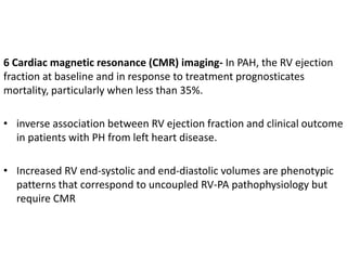 6 Cardiac magnetic resonance (CMR) imaging- In PAH, the RV ejection
fraction at baseline and in response to treatment prognosticates
mortality, particularly when less than 35%.
• inverse association between RV ejection fraction and clinical outcome
in patients with PH from left heart disease.
• Increased RV end-systolic and end-diastolic volumes are phenotypic
patterns that correspond to uncoupled RV-PA pathophysiology but
require CMR
 