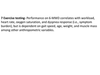 7 Exercise testing- Performance on 6-MWD correlates with workload,
heart rate, oxygen saturation, and dyspnea response (i.e., symptom
burden), but is dependent on gait speed, age, weight, and muscle mass
among other anthropometric variables.
 
