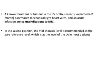 • A known thrombus or tumour in the RV or RA, recently implanted (<1
month) pacemaker, mechanical right heart valve, and an acute
infection are contraindications to RHC;.
• In the supine position, the mid-thoracic level is recommended as the
zero reference level, which is at the level of the LA in most patients
 