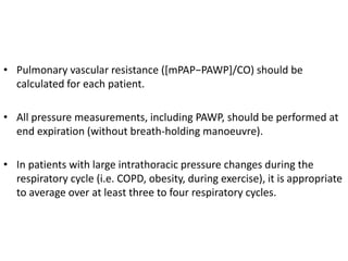 • Pulmonary vascular resistance ([mPAP−PAWP]/CO) should be
calculated for each patient.
• All pressure measurements, including PAWP, should be performed at
end expiration (without breath-holding manoeuvre).
• In patients with large intrathoracic pressure changes during the
respiratory cycle (i.e. COPD, obesity, during exercise), it is appropriate
to average over at least three to four respiratory cycles.
 