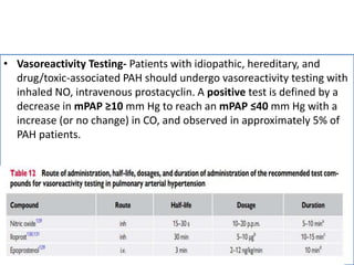 • Vasoreactivity Testing- Patients with idiopathic, hereditary, and
drug/toxic-associated PAH should undergo vasoreactivity testing with
inhaled NO, intravenous prostacyclin. A positive test is defined by a
decrease in mPAP ≥10 mm Hg to reach an mPAP ≤40 mm Hg with a
increase (or no change) in CO, and observed in approximately 5% of
PAH patients.
 