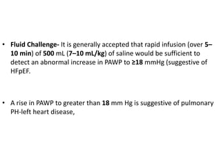 • Fluid Challenge- It is generally accepted that rapid infusion (over 5–
10 min) of 500 mL (7–10 mL/kg) of saline would be sufficient to
detect an abnormal increase in PAWP to ≥18 mmHg (suggestive of
HFpEF.
• A rise in PAWP to greater than 18 mm Hg is suggestive of pulmonary
PH-left heart disease,
 