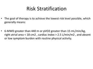 Risk Stratification
• The goal of therapy is to achieve the lowest risk level possible, which
generally means:
• 6-MWD greater than 440 m or pVO2 greater than 15 mL/min/kg,
right atrial area < 18 cm2 , cardiac index > 2.5 L/min/m2 , and absent
or low symptom burden with routine physical activity.
 