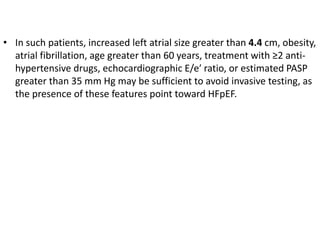 • In such patients, increased left atrial size greater than 4.4 cm, obesity,
atrial fibrillation, age greater than 60 years, treatment with ≥2 anti-
hypertensive drugs, echocardiographic E/e′ ratio, or estimated PASP
greater than 35 mm Hg may be sufficient to avoid invasive testing, as
the presence of these features point toward HFpEF.
 