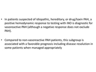 • In patients suspected of idiopathic, hereditary, or drug/toxin PAH, a
positive hemodynamic response to testing with iNO is diagnostic for
vasoreactive PAH (although a negative response does not exclude
PAH).
• Compared to non-vasoreactive PAH patients, this subgroup is
associated with a favorable prognosis including disease resolution in
some patients when managed appropriately
 