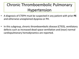 Chronic Thromboembolic Pulmonary
Hypertension
• A diagnosis of CTEPH must be suspected in any patient with prior PE
and otherwise unexplained dyspnea or PH.
• In this subgroup, chronic thromboembolic disease (CTED), ventilatory
defects such as increased dead space ventilation and (near) normal
cardiopulmonary hemodynamics are reported.
 