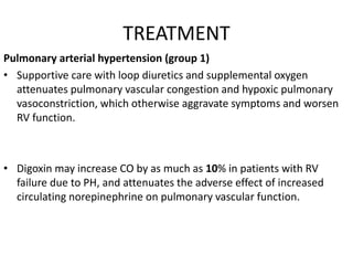 TREATMENT
Pulmonary arterial hypertension (group 1)
• Supportive care with loop diuretics and supplemental oxygen
attenuates pulmonary vascular congestion and hypoxic pulmonary
vasoconstriction, which otherwise aggravate symptoms and worsen
RV function.
• Digoxin may increase CO by as much as 10% in patients with RV
failure due to PH, and attenuates the adverse effect of increased
circulating norepinephrine on pulmonary vascular function.
 