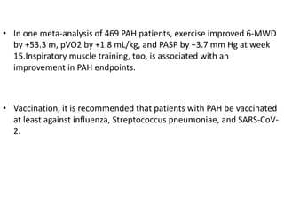 • In one meta-analysis of 469 PAH patients, exercise improved 6-MWD
by +53.3 m, pVO2 by +1.8 mL/kg, and PASP by −3.7 mm Hg at week
15.Inspiratory muscle training, too, is associated with an
improvement in PAH endpoints.
• Vaccination, it is recommended that patients with PAH be vaccinated
at least against influenza, Streptococcus pneumoniae, and SARS-CoV-
2.
 
