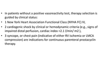 • In patients without a positive vasoreactivity test, therapy selection is
guided by clinical status:
• 1 New York Heart Association Functional Class (NYHA FC) IV,
• 2 cardiogenic shock by clinical or hemodynamic criteria (e.g., signs of
impaired distal perfusion, cardiac index <2.1 l/min/ m2 ),
• 3 syncope, or chest pain (indicative of either RV ischemia or LMCA
compression) are indications for continuous parenteral prostacyclin
therapy.
 