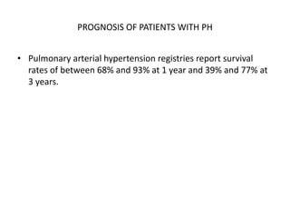 PROGNOSIS OF PATIENTS WITH PH
• Pulmonary arterial hypertension registries report survival
rates of between 68% and 93% at 1 year and 39% and 77% at
3 years.
 