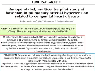 OBJECTIVE: The aim of the present pilot study was to explore the safety and
efficacy of bosentan in patients with PAH associated with CHD.
CONCLUSION: Bosentan was not associated with worsening of resting oxygen saturation or
exercise systemic oxygen saturation, suggesting its potential as a safe treatment option for
patients with PAH associated with CHD.
Improved 6-MWT also suggested the possibility of bosentan as an efficacious treatment option
for these patients. The results of the present study provide evidence for the need and feasibility
of a large randomized, placebo-controlled clinical trial.
11 patients with PAH associated with CHD were enrolled to receive bosentan for a
minimum of 16 weeks (62.5 mg BD for four weeks; thereafter 125 mg BD).
Safety was assessed by monitoring adverse events, oxygen saturation, systemic blood
pressure, pulse, complete blood count and liver function tests. Efficacy was assessed
by the World Health Organization functional class, 6 min walk test (6-MWT),
echocardiography.
 