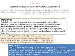BACKGROUND
Endothelin-1 is a potent vasoconstrictor and smooth-muscle mitogen. In a
preliminary study, the orally administered dual endothelin-receptor antagonist
bosentan improved exercise capacity and cardiopulmonary hemodynamics in
patients with pulmonary arterial hypertension. The present trial investigated the
effect of bosentan on exercise capacity in a larger number of patients and compared
two doses.
CONCLUSIONS
The endothelin-receptor antagonist bosentan is beneficial in patients with
pulmonary arterial hypertension and is well tolerated at a dose of 125 mg twice daily.
Endothelin-receptor antagonism with oral bosentan is an effective approach to
therapy for pulmonary arterial hypertension.
 