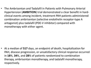 • The Ambrisentan and Tadalafil in Patients with Pulmonary Arterial
Hypertension (AMBITION) trial demonstrated a clear benefit in hard-
clinical events among incident, treatment PAH patients administered
combination ambrisentan (selective endothelin receptor-type A
antagonist) plus tadalafil (PDE-V inhibitor) compared with
monotherapy with either agent.
• At a median of 517 days, an endpoint of death, hospitalization for
PAH, disease progression, or unsatisfactory clinical response occurred
in 18%, 34%, and 28% of patients randomized to combination
therapy, ambrisentan monotherapy, and tadalafil monotherapy,
respectively.
 