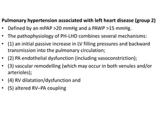 Pulmonary hypertension associated with left heart disease (group 2)
• Defined by an mPAP >20 mmHg and a PAWP >15 mmHg.
• The pathophysiology of PH-LHD combines several mechanisms:
• (1) an initial passive increase in LV filling pressures and backward
transmission into the pulmonary circulation;
• (2) PA endothelial dysfunction (including vasoconstriction);
• (3) vascular remodelling (which may occur in both venules and/or
arterioles);
• (4) RV dilatation/dysfunction and
• (5) altered RV–PA coupling
 