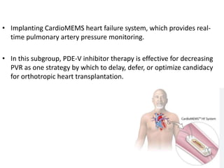 • Implanting CardioMEMS heart failure system, which provides real-
time pulmonary artery pressure monitoring.
• In this subgroup, PDE-V inhibitor therapy is effective for decreasing
PVR as one strategy by which to delay, defer, or optimize candidacy
for orthotropic heart transplantation.
 