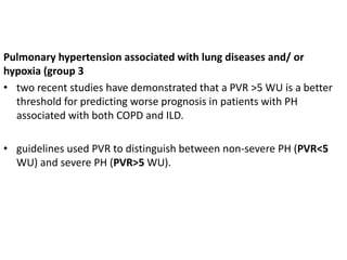 Pulmonary hypertension associated with lung diseases and/ or
hypoxia (group 3
• two recent studies have demonstrated that a PVR >5 WU is a better
threshold for predicting worse prognosis in patients with PH
associated with both COPD and ILD.
• guidelines used PVR to distinguish between non-severe PH (PVR<5
WU) and severe PH (PVR>5 WU).
 