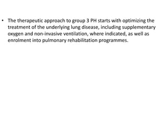 • The therapeutic approach to group 3 PH starts with optimizing the
treatment of the underlying lung disease, including supplementary
oxygen and non-invasive ventilation, where indicated, as well as
enrolment into pulmonary rehabilitation programmes.
 