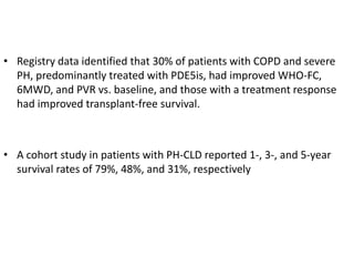 • Registry data identified that 30% of patients with COPD and severe
PH, predominantly treated with PDE5is, had improved WHO-FC,
6MWD, and PVR vs. baseline, and those with a treatment response
had improved transplant-free survival.
• A cohort study in patients with PH-CLD reported 1-, 3-, and 5-year
survival rates of 79%, 48%, and 31%, respectively
 