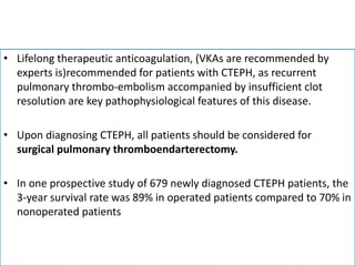 • Lifelong therapeutic anticoagulation, (VKAs are recommended by
experts is)recommended for patients with CTEPH, as recurrent
pulmonary thrombo-embolism accompanied by insufficient clot
resolution are key pathophysiological features of this disease.
• Upon diagnosing CTEPH, all patients should be considered for
surgical pulmonary thromboendarterectomy.
• In one prospective study of 679 newly diagnosed CTEPH patients, the
3-year survival rate was 89% in operated patients compared to 70% in
nonoperated patients
 