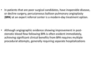 • In patients that are poor surgical candidates, have inoperable disease,
or decline surgery, percutaneous balloon pulmonary angioplasty
(BPA) at an expert referral center is a modern-day treatment option.
• Although angiographic evidence showing improvement in post-
stenotic blood flow following BPA is often evident immediately,
achieving significant clinical benefits from BPA requires multiple
procedural attempts, generally requiring separate hospitalizations
 