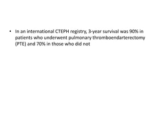 • In an international CTEPH registry, 3-year survival was 90% in
patients who underwent pulmonary thromboendarterectomy
(PTE) and 70% in those who did not
 