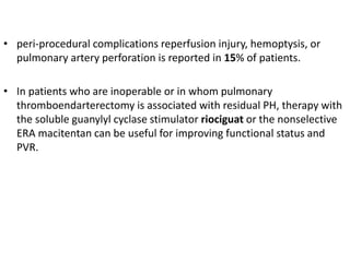 • peri-procedural complications reperfusion injury, hemoptysis, or
pulmonary artery perforation is reported in 15% of patients.
• In patients who are inoperable or in whom pulmonary
thromboendarterectomy is associated with residual PH, therapy with
the soluble guanylyl cyclase stimulator riociguat or the nonselective
ERA macitentan can be useful for improving functional status and
PVR.
 