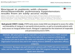 Back ground: CHEST-1 study, CTEPH early access study (EAS) was designed to assess the safety
and tolerability of riociguat in real-world clinical practice, as well as to provide patients with
early access to riociguat before launch. Riociguat is approved for the treatment of inoperable
and persistent/recurrent CTEPH.
Methods: 300 adult patients with inoperable or persistent/recurrent CTEPH received
riociguat adjusted from 1 mg three times daily (tid) to a maximum of 2.5 mg tid.
The primary aim was to assess the safety and tolerability of riociguat, with World Health
Organization functional class and 6-min walking distance (6MWD) as exploratory efficacy
endpoints
Conclusions: Riociguat was well tolerated in patients with CTEPH who were treatment
naïve, and in those who were switched from other PAH-targeted therapies. No new safety
signals were observed.
 