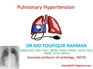 Pulmonary Hypertension
DR MD TOUFIQUR RAHMAN
MBBS,FCPS, MD, FACC, FRCPE, FAHA, FAPSIC, FSCAI, FESC,
FAPSC, FCCP, FRCPG
Associate professor of cardiology , NICVD
drtoufiq19711@yahoo.com
 