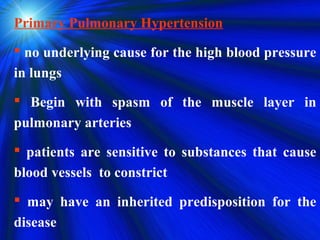 Primary Pulmonary Hypertension
 no underlying cause for the high blood pressure
in lungs
 Begin with spasm of the muscle layer in
pulmonary arteries
 patients are sensitive to substances that cause
blood vessels to constrict
 may have an inherited predisposition for the
disease
 