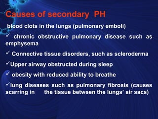 Causes of secondary PH
blood clots in the lungs (pulmonary emboli)
 chronic obstructive pulmonary disease such as
emphysema
 Connective tissue disorders, such as scleroderma
Upper airway obstructed during sleep
 obesity with reduced ability to breathe
lung diseases such as pulmonary fibrosis (causes
scarring in the tissue between the lungs’ air sacs)
 