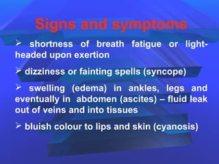 Signs and symptoms
 shortness of breath fatigue or light-
headed upon exertion
 dizziness or fainting spells (syncope)
 swelling (edema) in ankles, legs and
eventually in abdomen (ascites) – fluid leak
out of veins and into tissues
 bluish colour to lips and skin (cyanosis)
 