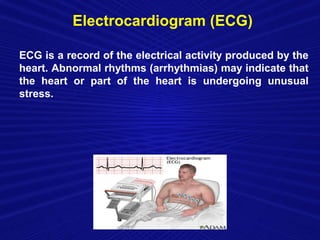 Electrocardiogram (ECG)

ECG is a record of the electrical activity produced by the
heart. Abnormal rhythms (arrhythmias) may indicate that
the heart or part of the heart is undergoing unusual
stress.
 