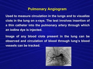 Pulmonary Angiogram
Used to measure circulation in the lungs and to visualize
clots in the lung on x-rays. The test involves insertion of
a thin catheter into the pulmonary artery through which
an iodine dye is injected.

Image of any blood clots present in the lung can be
observed and circulation of blood through lung’s blood
vessels can be tracked.
 