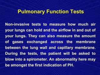 Pulmonary Function Tests

Non-invasive tests to measure how much air
your lungs can hold and the airflow in and out of
your lungs. They can also measure the amount
of gases exchanged across the membrane
between the lung wall and capillary membrane.
During the tests, the patient will be asked to
blow into a spirometer. An abnormality here may
be amongst the first indication of PH.
 