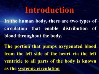 Introduction
In the human body, there are two types of
circulation that enable distribution of
blood throughout the body.

The portion that pumps oxygenated blood
from the left side of the heart via the left
ventricle to all parts of the body is known
as the systemic circulation
 