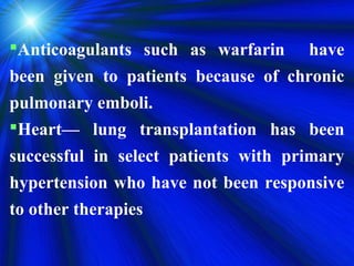 Anticoagulants such as warfarin have
been given to patients because of chronic
pulmonary emboli.
Heart— lung transplantation has been
successful in select patients with primary
hypertension who have not been responsive
to other therapies
 