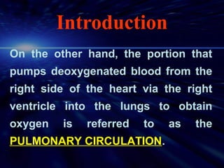 Introduction
On the other hand, the portion that
pumps deoxygenated blood from the
right side of the heart via the right
ventricle into the lungs to obtain
oxygen   is   referred   to   as   the
PULMONARY CIRCULATION.
 