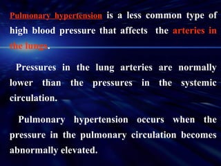 Pulmonary hypertension is a less common type of
high blood pressure that affects the arteries in
the lungs.

 Pressures in the lung arteries are normally
lower than the pressures in the systemic
circulation.

  Pulmonary hypertension occurs when the
pressure in the pulmonary circulation becomes
abnormally elevated.
 