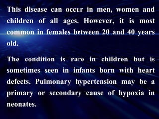 This disease can occur in men, women and
children of all ages. However, it is most
common in females between 20 and 40 years
old.

The condition is rare in children but is
sometimes seen in infants born with heart
defects. Pulmonary hypertension may be a
primary or secondary cause of hypoxia in
neonates.
 