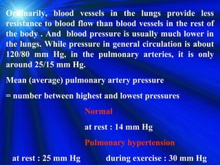 Ordinarily, blood vessels in the lungs provide less
resistance to blood flow than blood vessels in the rest of
the body . And blood pressure is usually much lower in
the lungs. While pressure in general circulation is about
120/80 mm Hg, in the pulmonary arteries, it is only
around 25/15 mm Hg.
Mean (average) pulmonary artery pressure
= number between highest and lowest pressures
                      Normal
                      at rest : 14 mm Hg
                      Pulmonary hypertension
 at rest : 25 mm Hg        during exercise : 30 mm Hg
 