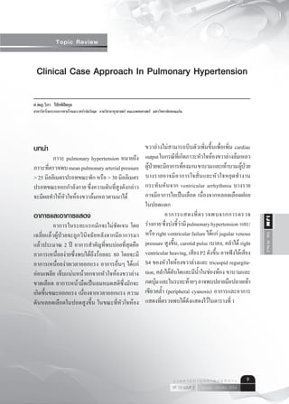 Vol.10No.2IJM
เมษายน - มิถุนายน 2554ปีที่ 10 ฉบับที่ 2
ว า ร ส า ร อ า ยุ ร ศ า ส ต ร์ อี ส า น 9
Topic Review
Clinical Case Approach In Pulmonary Hypertension
ศ.พญ.วิภา รีชัยพิชิตกุล
สาขาวิชาโรคระบบการหายใจและเวชบำ�บัดวิกฤต ภาควิชาอายุรศาสตร์ คณะแพทยศาสตร์ มหาวิทยาลัยขอนแก่น
บทนำ�
	 ภาวะ pulmonary hypertension หมายถึง
ภาวะที่ตรวจพบmeanpulmonaryarterialpressure
> 25 มิลลิเมตรปรอทขณะพัก หรือ > 30 มิลลิเมตร
ปรอทขณะออกกำ�ลังกาย ซึ่งความดันที่สูงดังกล่าว
จะมีผลทำ�ให้หัวใจห้องขวาล้มเหลวตามมาได้
อาการและอาการแสดง
	 อาการในระยะแรกมักจะไม่ชัดเจน โดย
เฉลี่ยแล้วผู้ป่วยจะถูกวินิจฉัยหลังจากมีอาการมา
แล้วประมาณ 2 ปี อาการสำ�คัญที่พบบ่อยที่สุดคือ
อาการเหนื่อยง่ายซึ่งพบได้ถึงร้อยละ 80 โดยจะมี
อาการเหนื่อยง่ายเวลาออกแรง อาการอื่นๆ ได้แก่
อ่อนเพลีย เจ็บแน่นหน้าอกจากหัวใจห้องขวาล่าง
ขาดเลือด อาการหน้ามืดเป็นลมหมดสติซึ่งมักจะ
เกิดขึ้นขณะออกแรง เนื่องจากเวลาออกแรง ความ
ดันหลอดเลือดในปอดสูงขึ้น ในขณะที่หัวใจห้อง
ขวาล่างไม่สามารถบีบตัวเพิ่มขึ้นเพื่อเพิ่ม cardiac
outputในกรณีที่เกิดภาวะหัวใจห้องขวาล่างล้มเหลว
ผู้ป่วยจะมีอาการท้องมานขาบวมและเท้าบวมผู้ป่วย
บางรายอาจมีอาการใจสั่นและหัวใจหยุดทำ�งาน
กระทันหันจาก ventricular arrhythmia บางราย
อาจมีอาการไอเป็นเลือด เนื่องจากหลอดเลือดฝอย
ในปอดแตก
	 อาการแสดงที่ตรวจพบจากการตรวจ
ร่างกายซึ่งบ่งชี้ว่ามีpulmonaryhypertension  และ/
หรือ right ventricular failure ได้แก่ jugular venous
pressure สูงขึ้น, carotid pulse เบาลง, คลำ�ได้ right
ventricularheaving,เสียงP2ดังขึ้นอาจฟังได้เสียง
S4 ของหัวใจห้องขวาล่างและ tricuspid regurgita-
tion, คลำ�ได้ตับโตและมีนํ้าในช่องท้อง ขาบวมและ
กดบุ๋มและในระยะท้ายๆอาจพบปลายมือปลายเท้า
เขียวคลํ้า (peripheral cyanosis) อาการและอาการ
แสดงที่ตรวจพบได้ดังแสดงไว้ในตารางที่ 1
 