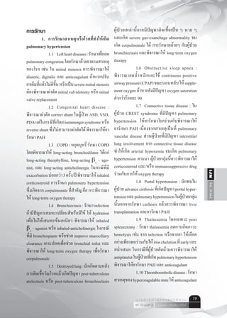 Vol.10No.2IJM
เมษายน - มิถุนายน 2554ปีที่ 10 ฉบับที่ 2
ว า ร ส า ร อ า ยุ ร ศ า ส ต ร์ อี ส า น 19
การรักษา
	 1. 	 การรักษาสาเหตุหรือโรคที่ทำ�ให้เกิด
pulmonary hypertension
    	 	 1.1	 Leftheartdiseases:รักษาเพื่อลด
pulmonary congestion โดยรักษาด้วยยาตามสาเหตุ
ของโรค เช่น ใน mitral stenosis ควรพิจารณาให้
diuretic, digitalis และ anticoagulant ถ้าหากปรับ
ยาเต็มที่แล้วไม่ดีขึ้นหรือเป็นseveremitralstenosis
ต้องพิจารณาผ่าตัดmitralvalvulotomyหรือmitral
valve replacement
	 	 1.2	 Congenital heart disease :
พิจารณาผ่าตัด correct shunt ในผู้ป่วย ASD, VSD,
PDAแต่ในกรณีที่เกิดEisenmengersyndromeหรือ
reverseshuntซึ่งไม่สามารถผ่าตัดได้พิจารณาให้ยา
รักษา PAH
	 	 1.3	 COPD : หยุดบุหรี่ รักษา COPD
โดยพิจารณาให้ long-acting bronchodilator ได้แก่
long-acting theophylline, long-acting b2
– ago-
nist, และ long-acting anticholinergic ในกรณีที่มี
exacerbationบ่อยกว่า3ครั้ง/ปีพิจารณาให้inhaled
corticosteroid การรักษา pulmonary hypertension
ซึ่งเกิดจากcorpulmonaleที่สำ�คัญคือการพิจารณา
ให้ long-term oxygen therapy
	 	 1.4	 Bronchiectasis:รักษาinfection
ถ้ามีปัญหาเสมหะเปลี่ยนสีหรือมีไข้ ให้ hydration
เพื่อไม่ให้เสมหะข้นเหนียว พิจารณาให้ inhaled
b2
– agonist หรือ inhaled-anticholinergic ในกรณี
ที่มี bronchospasm หรือช่วย improve mucociliary
clearance เคาะปอดเพื่อช่วย bronchial toilet และ
พิจารณาให้ long-term oxygen therapy เพื่อรักษา
corpulmonale
	 	 1.5	 Destroyedlung:มักเกิดตามหลัง
การติดเชื้อวัณโรคแล้วเกิดปัญหา post-tuberculous
atelectasis หรือ post-tuberculous bronchiectasis
ผู้ป่วยเหล่านี้อาจมีปัญหาติดเชื้อเป็น ๆ หาย ๆ
และเกิด severe gas-exanchage abnormality จน
เกิด corpulmonale ได้ การรักษาคล้ายๆ กับผู้ป่วย
bronchiectasis และพิจารณาให้ long-term oxygen
therapy
	 	 1.6	 Obstructive sleep apnea :
พิจารณาลดนํ้าหนักและใช้ continuous positive
airwaypressure(CPAP)ขณะนอนหลับให้supple-
ment oxygen ถ้าหากยังมีปัญหา oxygen saturation
ตํ่ากว่าร้อยละ 90
	 	 1.7	 Connective tissue disease : ใน
ผู้ป่วย CREST syndrome ที่มีปัญหา pulmonary
hypertension  ให้ยารักษาโรคร่วมกับพิจารณาให้
ยารักษา PAH เนื่องจากสาเหตุเป็นที่ pulmonary
vascular disease ส่วนผู้ป่วยที่มีปัญหา interstitial
lung involvement จาก connective tissue disease
ทำ�ให้เกิด arterial hypoxemia จนเกิด pulmonary
hypertension ตามมา ผู้ป่วยกลุ่มนี้ควรพิจารณาให้
corticosteroid และ/หรือ immunosuppressive drug
ร่วมกับการให้ oxygen therapy
	 	 1.8	 Portal hypertension : มักพบใน
ผู้ป่วยadvancecirrhosisที่เกิดปัญหาportalhyper-
tensionและpulmonaryhypertensionในผู้ป่วยกลุ่ม
นี้นอกจากรักษา cirrhosis แล้วควรพิจารณา liver
transplantation และยารักษา PAH
	 	 1.9	 Thalassemia โดยเฉพาะ post
splenectomy : รักษา thalassemia ลดการเกิดภาวะ
hemolysis เช่น จาก infection หรือจากยา ให้เลือด
อย่างเพียงพอร่วมกับให้ironchelationที่earlyและ
สมํ่าเสมอ ในกรณีที่ผู้ป่วยตัดม้ามควรพิจารณาให้
antiplateletในผู้ป่วยที่เกิดpulmonaryhypertension
พิจารณาให้ยารักษา PAH และ anticoagulant
	 	 1.10	Thromboembolicdisease:รักษา
สาเหตุของhypercoagulablestateให้anticoagulant
 