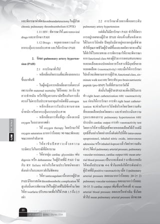 Vol.10No.2IJM
เมษายน - มิถุนายน 2554ปีที่ 10 ฉบับที่ 2
ว า ร ส า ร อ า ยุ ร ศ า ส ต ร์ อี ส า น20
และพิจารณาผ่าตัดthromboendarterectomyในผู้ป่วย
chronic pulmonary thromboembolism (CPTE)
	 	 1.11	HIV:พิจารณาให้anti-retroviral
drugs และยารักษา PAH
	 	 1.12	Drugs : หยุดยาลดความอ้วน
ยากระตุ้นระบบประสาท และให้ยารักษา PAH
	 2.	 รักษา pulmonary artery hyperten-
sion (PAH)
	 	 2.1	 การรักษาทั่วไป
	 	 -	 หลีกเลี่ยงกิจกรรมที่จะต้องออกแรง
ขึ้นมาทันที
	 	 -	 ในผู้หญิงควรหลีกเลี่ยงการตั้งครรภ์
เพราะเกิด maternal mortality ได้ร้อยละ 30 ถึง 50
ควรทำ�หมัน หรือใช้ถุงยางอนามัยป้องกันการตั้ง
ครรภ์ ไม่ควรรับประทานยาคุมกำ�เนิดที่มี estrogen
	 	 -	 หลีกเลี่ยงการรับประทานยาลด
นํ้าหนัก หรือยากระตุ้นระบบประสาท
	 	 -	 หลีกเลี่ยงการขึ้นที่สูง เนื่องจากมี
oxygen ในบรรยากาศตํ่า
	 	 -	 ให้ oxygen therapy โดยรักษาให้
oxygen saturation มากกว่าร้อยละ 90 ขณะพักและ
ขณะออกกำ�ลังกาย
	 	 -	 ให้ยาขับปัสสาวะด้วยความ
ระมัดระวังในกรณีที่มีขาบวม
	 	 -	 ให้ยากลุ่ม cardiac glycosides เช่น
digoxin หรือ dobutamine ในผู้ป่วยที่มี PAH ร่วม
กับ RV failure อย่างไรก็ตามประโยชน์ของยา
ดังกล่าวในระยะยาวยังไม่ชัดเจน
	 	 -	 ให้ยาanticoagulantเนื่องจากผู้ป่วย
PAHมีโอกาสเกิดthromboemboliccomplicationได้
สูงดังนั้นควรพิจารณาให้ในผู้ป่วยที่ไม่มีข้อห้ามโดย
ให้ยาwarfarinปรับขนาดเพื่อให้ได้INR1.5ถึง2.5
เท่า
	 	 2.2	 การรักษาด้วยยาเพื่อลดระดับ
pulmonary artery hypertension
	 	 แต่เดิมไม่มียารักษา PAH ทำ�ให้อัตรา
การอยู่รอดของผู้ป่วย IPAH ค่อนข้างสั้นหลังจาก
ได้รับการวินิจฉัย ปัจจุบันมียาอยู่หลายกลุ่มที่ช่วย
ทำ�ให้คุณภาพชีวิตผู้ป่วยดีขึ้นและลดอัตราตายแต่ไม่
ได้ทำ�ให้โรคหายขาด การพิจารณาให้ยาจะพิจารณา
จากfunctionalclassของผู้ป่วยการตอบสนองของ
หลอดเลือดแดงปอดต่อยาหรือสารที่มีฤทธิ์ขยาย
หลอดเลือด (vasoreactivity) และเมื่อให้การรักษา
ไปแล้วจะติดตามอาการผู้ป่วย,functionalclass,six-
minutewalktestและวัดระดับpro-brainnatriuretic
peptide (pro-BNP) ในที่ที่สามารถวัดได้
	 	 ดังนั้นในผู้ป่วยIPAHจะต้องได้รับการ
ทำ� right heart catheterization และ vasoreactivity
test ก่อนให้การรักษา การทำ� right heart catheter-
ization จะช่วยในการวินิจฉัยโรคโดยวัดความดัน
ที่หลอดเลือดปอดโดยตรง และช่วยประเมินความ
รุนแรงของภาวะ pulmonary hypertension และ
ประเมิน cardiac output การทำ� vasoreactivity test
โดยการให้สารที่มีฤทธิ์ขยายหลอดเลือดได้เร็วแต่มี
ฤทธิ์สั้นอย่างใดอย่างหนึ่งดังต่อไปนี้คือintravenous
epoprostenol, inhaled nitric oxide, intravenous
adenosineหรือinhalediloprostแล้ววัดค่าความดัน
ต่างๆได้แก่pulmonaryarterialpressure,pulmonary
vascularresistance,cardiacoutputและmeanarte-
rialbloodpressureเป็นระยะตั้งแต่5นาทีแรกหลัง
ให้จนถึงประมาณ 4-6 ชั่วโมงหลังให้สารดังกล่าว
ผู้ป่วยที่มีpositivevasoreactivityเมื่อ1)pulmonary
arterial pressure ลดลงมากกว่าร้อยละ 20-25 2)
pulmonaryvascularresistanceลดลงมากกว่าร้อยละ
30-35 3) cardiac output เพิ่มขึ้นหรือคงที่ 4) mean
arterial blood pressure ลดลงหรือเท่าเดิม ซึ่งโดย
ทั่วไป mean pulmonary arterial pressure มักจะลด
 