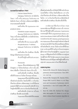 Vol.10No.2IJM
เมษายน - มิถุนายน 2554ปีที่ 10 ฉบับที่ 2
ว า ร ส า ร อ า ยุ ร ศ า ส ต ร์ อี ส า น22
ขนาดยาในการรักษา PAH
	 - 	 Calcium channel blocker:
	 	 Nifedipine รับประทาน 20 มิลลิกรัม
วันละ 3 ครั้ง หรือ Diltiazem รับประทาน 60
มิลลิกรัมวันละ3ครั้งค่อยๆเพิ่มขนาดเท่าที่ผู้ป่วย
สามารถทนผลข้างเคียงได้
	 	 ผลข้างเคียง คือ hypotension และ
peripheral edema
	 -	 Endothelin receptor antagonist:
	 	 Bosentan รับประทาน 62.5 มิลลิกรัม
วันละ2ครั้งค่อยๆเพิ่มขึ้นเป็น125มิลลิกรัมวันละ
2 ครั้ง ภายใน 4 สัปดาห์
	 	 ผลข้างเคียง คือ liver enzyme สูงขึ้น
	 -	 Phosphodiesterase -5 inhibitor:
	 	 Sildenafil รับประทาน 20 มิลลิกรัม
วันละ 3 ครั้ง
	 	 ผลข้างเคียง คือ ปวดศีรษะ ท้องอืด
คัดจมูก เลือดกำ�เดาออก ปวดหลัง
	 	 ห้ามให้ในผู้ป่วยที่รับประทานยา
nitrate
	 -	 Prostanoids:
	 	 Iloprost เป็นยาชนิดฝอยละออง ให้ผู้
ป่วยสูดยา 2.5 ไมโครกรัมวันละ 6 ถึง 9 ครั้ง แล้ว
ค่อยๆ เพิ่มเป็น 5 ไมโครกรัม วันละ 6 ถึง 9 ครั้ง
	 	 ผลข้างเคียงคือ ปวดศีรษะ ท้องเสีย
คลื่นไส้ ปวดกราม วิงเวียน บ้านหมุน หน้าแดง
	 	 Epoprostenolเป็นยาชนิดให้ทางหลอด
เลือดดำ�อย่างต่อเนื่อง โดยเริ่มให้ที่ 2 นาโนกรัม/
กิโลกรัม/นาทีค่อยๆเพิ่มขนาดทุก15นาทีให้ขนาด
สูงสุดเท่าที่ผู้ป่วยสามารถทนผลข้างเคียงได้ ส่วน
ใหญ่มักเพิ่มได้ถึง 20-45 นาโนกรัม/กิโลกรัม/นาที
	 	 ผลข้างเคียงคือ ปวดกราม หน้าแดง
ปวดศีรษะ ท้องเสีย และปวดข้อ
	 	 Treprostinilเป็นยาชนิดให้ทางหลอด
เลือดดำ�อย่างต่อเนื่องหรือฉีดเข้าใต้ผิวหนังมีระยะ
เวลาครึ่งชีวิต 3 ชั่วโมง โดยเริ่มที่ขนาด 1.25 นาโน
กรัม/กิโลกรัม/นาที แล้วค่อย ๆ เพิ่มขนาดทีละน้อย
ไม่เกิน 1.25 นาโนกรัม/กิโลกรัม/นาทีต่อสัปดาห์
ผลข้างเคียงคือ ปวดศีรษะ ท้องเสีย คลื่นไส้ ผื่น
	 การพิจารณาใช้ยาในการรักษา PAH
นอกจากพิจารณาใช้ในผู้ป่วย IPAH แล้ว สามารถ
พิจารณาใช้ในผู้ป่วยที่มี pulmonary hypertension
จากสาเหตุอื่นได้แก่congenitalheartdisease,con-
nectivetissuedisease,ยาลดความอ้วนหรือยากระตุ้น
ระบบประสาท,HIV-infection,portalhypertension
และthalassemiaเนื่องจากกลุ่มโรคดังกล่าวมีพยาธิ
สภาพและพยาธิสรีรวิทยาที่หลอดเลือดแดงที่ปอด
คล้ายกับที่พบใน IPAH จึงมีการนำ�ยาที่ใช้รักษา
PAH มาประยุกต์ใช้ร่วมกับการรักษาสาเหตุของ
ผู้ป่วย ผลการรักษาในกลุ่มผู้ป่วย congenital heart
disease จะได้ผลค่อนข้างดี ทำ�ให้อัตราการอยู่รอด
ของผู้ป่วยยาวขึ้นในกลุ่มconnectivetissuedisease
ได้ผลดีปานกลางทำ�ให้คุณภาพชีวิตผู้ป่วยดีขึ้นส่วน
กลุ่ม HIV-infection ผลการรักษาได้ผลไม่ค่อยดี
บรรณานุกรม
1.	 BadeschDB,AbmanSH.Medicaltherapyfor
pulmonaryarterialhypertension.Chest2007;
131: 1917-28.
2.	 Badesch DB, Champion HC, Sanchez MAG,
Hoeper MM, Loyd JE, Manes A, et al. Diag-
nosis and Assessment of pulmonary arterial
hypertension. J Am Coll Cardiol 2009; 54:
S55-66.
3.	 Barst RJ, Gibbs SR, Ghofrani HA, Hoeper
MM, McLaughlin VV, Rubin LJ, et al. Up-
dated evidence-based treatment algorithm in
 